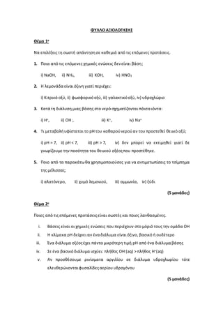 ΦΥΛΛΟ ΑΞΙΟΛΟΓΗΣΗΣ
Θέμα 1ο
Να επιλέξεις τη σωστή απάντησησε καθεμιά από τις επόμενες προτάσεις.
1. Ποια από τις επόμενες χημικές ενώσεις δενείναι βάση;
i) NaOH, ii) NH3, iii) KOH, iv) HNO3
2. Η λεμονάδα είναιόξινη γιατί περιέχει:
i) Κιτρικό οξύ, ii) φωσφορικόοξύ, iii) γαλακτικόοξύ, iv) υδροχλώριο
3. Κατά τη διάλυση μιας βάσης στο νερό σχηματίζονται πάντα ιόντα:
i) H+, ii) OH-, iii) K+, iv) Na+
4. Τι μεταβολήυφίσταται το pH του καθαρούνερούαν του προστεθεί θειικό οξύ;
i) pH = 7, ii) pH < 7, iii) pH > 7, iv) δεν μπορεί να εκτιμηθεί γιατί δε
γνωρίζουμε την ποσότητα του θειικού οξέοςπου προστέθηκε.
5. Ποιο από τα παρακάτωθα χρησιμοποιούσες για να αντιμετωπίσεις το τσίμπημα
της μέλισσας;
i) αλατόνερο, ii) χυμό λεμονιού, iii) αμμωνία, iv) ξύδι
(5 μονάδες)
Θέμα 2ο
Ποιες από τις επόμενες προτάσειςείναι σωστές και ποιες λανθασμένες.
i. Βάσεις είναι οι χημικές ενώσεις που περιέχουν στο μόριό τους την ομάδα ΟΗ
ii. Η κλίμακα pH δείχνει αν ένα διάλυμα είναιόξινο, βασικό ή ουδέτερο
iii. Ένα διάλυμα οξέοςέχει πάντα μικρότερη τιμή pH από ένα διάλυμα βάσης
iv. Σε ένα βασικόδιάλυμα ισχύει: πλήθος ΟΗ-(aq) > πλήθος Η+(aq)
v. Αν προσθέσουμε ρινίσματα αργιλίου σε διάλυμα υδροχλωρίου τότε
ελευθερώνονταιφυσαλίδεςαερίου υδρογόνου
(5 μονάδες)
 