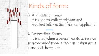 Kinds of form:
3. Application Forms
It is used to collect relevant and
required information from an applicant
4. Reservation Forms
It is used when a person wants to reserve
an accommodation, a table at restaurant, a
plane seat, hotel, etc
 