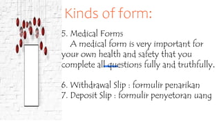 Kinds of form:
5. Medical Forms
A medical form is very important for
your own health and safety that you
complete all questions fully and truthfully.
6. Withdrawal Slip : formulir penarikan
7. Deposit Slip : formulir penyetoran uang
 