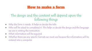 How to make a form
The design and the content will depend upon the
following things
● Why the form is neede. It helps us decide the title.
● Who will be asked to completed it. This helps us decide the design and the language
we use in writing the instruction
● What information will be required
● Whether there are any specific formats we must use because the information will be
entered into a computer
 