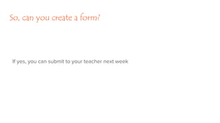 So, can you create a form?
If yes, you can submit to your teacher next week
 