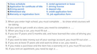 3. When you enter high school, you must complete … to show what courses will
be taking
4. If you want to get credit at a store, you need to complete a …,
5. When you buy a car, you must fill out …
6. If you are 17 years and 5 months old, and have learned the rules of driving you
can get …
7. If you want to take money out of your savings account, you must fill out a/an …
8. If you are at least 17 years old and want to drive a car, you need a …
9. If you make a purchase and the item has a warranty on it, you must fill out a/an .
10. If you rent an apartment, you need to sign a …
1.Class schedule 6. rental agreement or lease
2.Application for certificate of title 7. driving license
3.Driving permit 8. deposit slip
4.Withdrawal slip 9. credit application form
5.Warranty or registration form 10. job application form
 