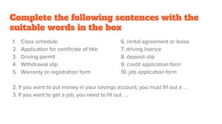 Complete the following sentences with the
suitable words in the box
1. Class schedule 6. rental agreement or lease
2. Application for certificate of title 7. driving lisence
3. Driving permit 8. deposit slip
4. Withdrawal slip 9. credit application form
5. Warranty or registration form 10. job application form
2. If you want to put money in your savings account, you must fill out a …
3. If you want to get a job, you need to fill out …
 