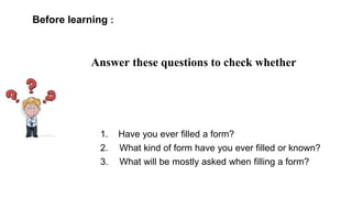 Before learning :
Answer these questions to check whether
1. Have you ever filled a form?
2. What kind of form have you ever filled or known?
3. What will be mostly asked when filling a form?
 