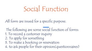 Social Function
All form are issued for a specific purpose.
The following are some social function of forms:
1. To record a customer inquiry
2. To apply for something
3. To make a booking or reservation
4. to ask people for their opinion(questionnaires)
 