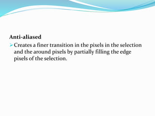 Anti-aliased
Creates a finer transition in the pixels in the selection
and the around pixels by partially filling the edge
pixels of the selection.
 