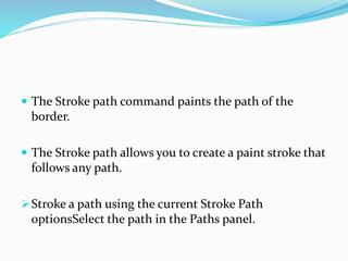  The Stroke path command paints the path of the
border.
 The Stroke path allows you to create a paint stroke that
follows any path.
Stroke a path using the current Stroke Path
optionsSelect the path in the Paths panel.
 