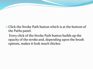 Click the Stroke Path button which is at the bottom of
the Paths panel.
Every click of the Stroke Path button builds up the
opacity of the stroke and, depending upon the brush
options, makes it look much thicker.
 