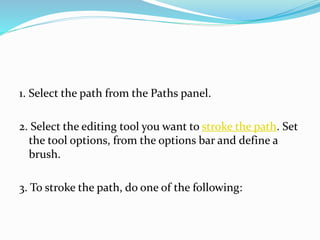 1. Select the path from the Paths panel.
2. Select the editing tool you want to stroke the path. Set
the tool options, from the options bar and define a
brush.
3. To stroke the path, do one of the following:
 