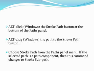 ALT-click (Windows) the Stroke Path button at the
bottom of the Paths panel.
ALT-drag (Windows) the path to the Stroke Path
button.
Choose Stroke Path from the Paths panel menu. If the
selected path is a path component, then this command
changes to Stroke Sub-path.
 