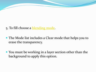5. To fill choose a blending mode.
 The Mode list includes a Clear mode that helps you to
erase the transparency.
 You must be working in a layer section other than the
background to apply this option.
 