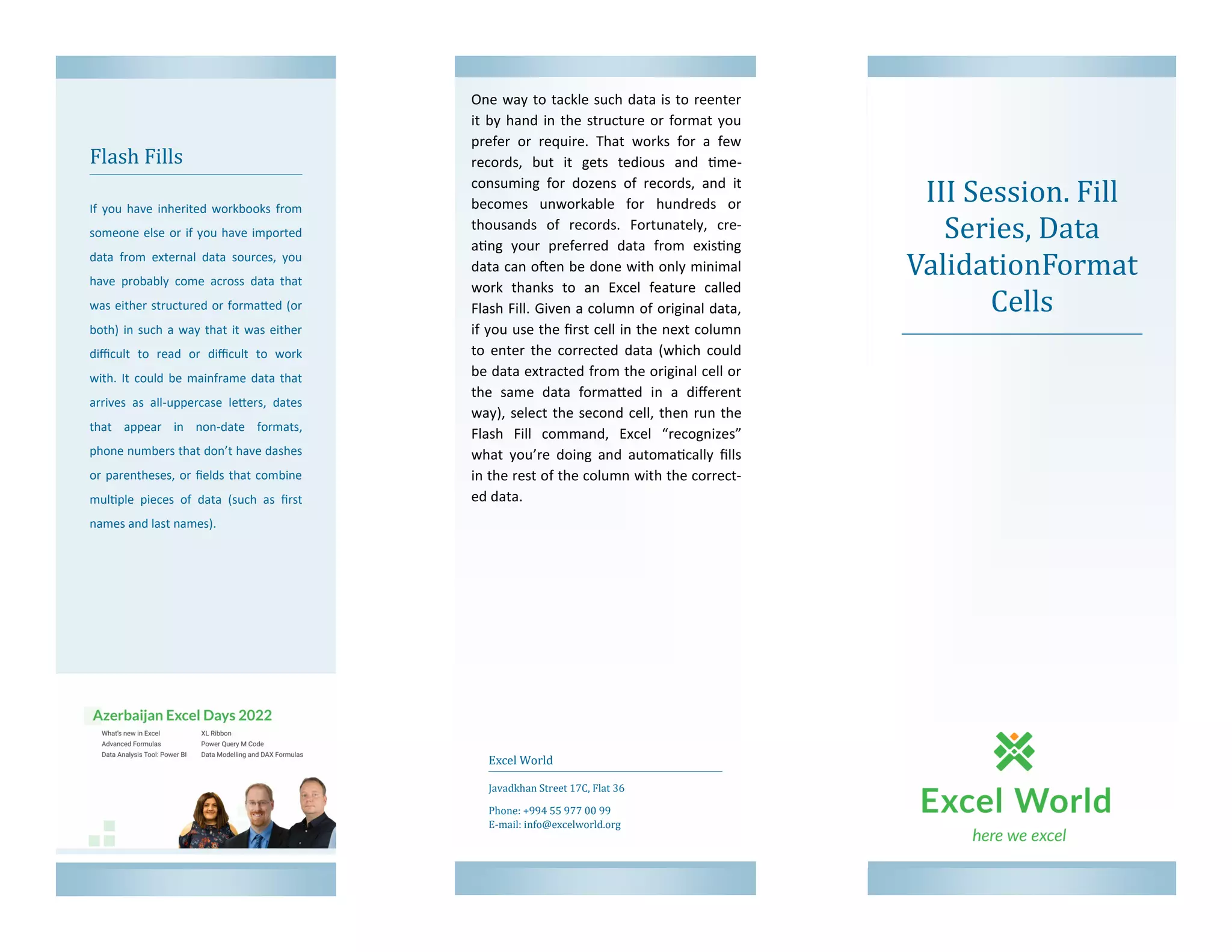 III Session. Fill
Series, Data
ValidationFormat
Cells
Flash Fills
If you have inherited workbooks from
someone else or if you have imported
data from external data sources, you
have probably come across data that
was either structured or formatted (or
both) in such a way that it was either
difficult to read or difficult to work
with. It could be mainframe data that
arrives as all-uppercase letters, dates
that appear in non-date formats,
phone numbers that don’t have dashes
or parentheses, or fields that combine
multiple pieces of data (such as first
names and last names).
Excel World
Javadkhan Street 17C, Flat 36
Phone: +994 55 977 00 99
E-mail: info@excelworld.org
One way to tackle such data is to reenter
it by hand in the structure or format you
prefer or require. That works for a few
records, but it gets tedious and time-
consuming for dozens of records, and it
becomes unworkable for hundreds or
thousands of records. Fortunately, cre-
ating your preferred data from existing
data can often be done with only minimal
work thanks to an Excel feature called
Flash Fill. Given a column of original data,
if you use the first cell in the next column
to enter the corrected data (which could
be data extracted from the original cell or
the same data formatted in a different
way), select the second cell, then run the
Flash Fill command, Excel “recognizes”
what you’re doing and automatically fills
in the rest of the column with the correct-
ed data.
 