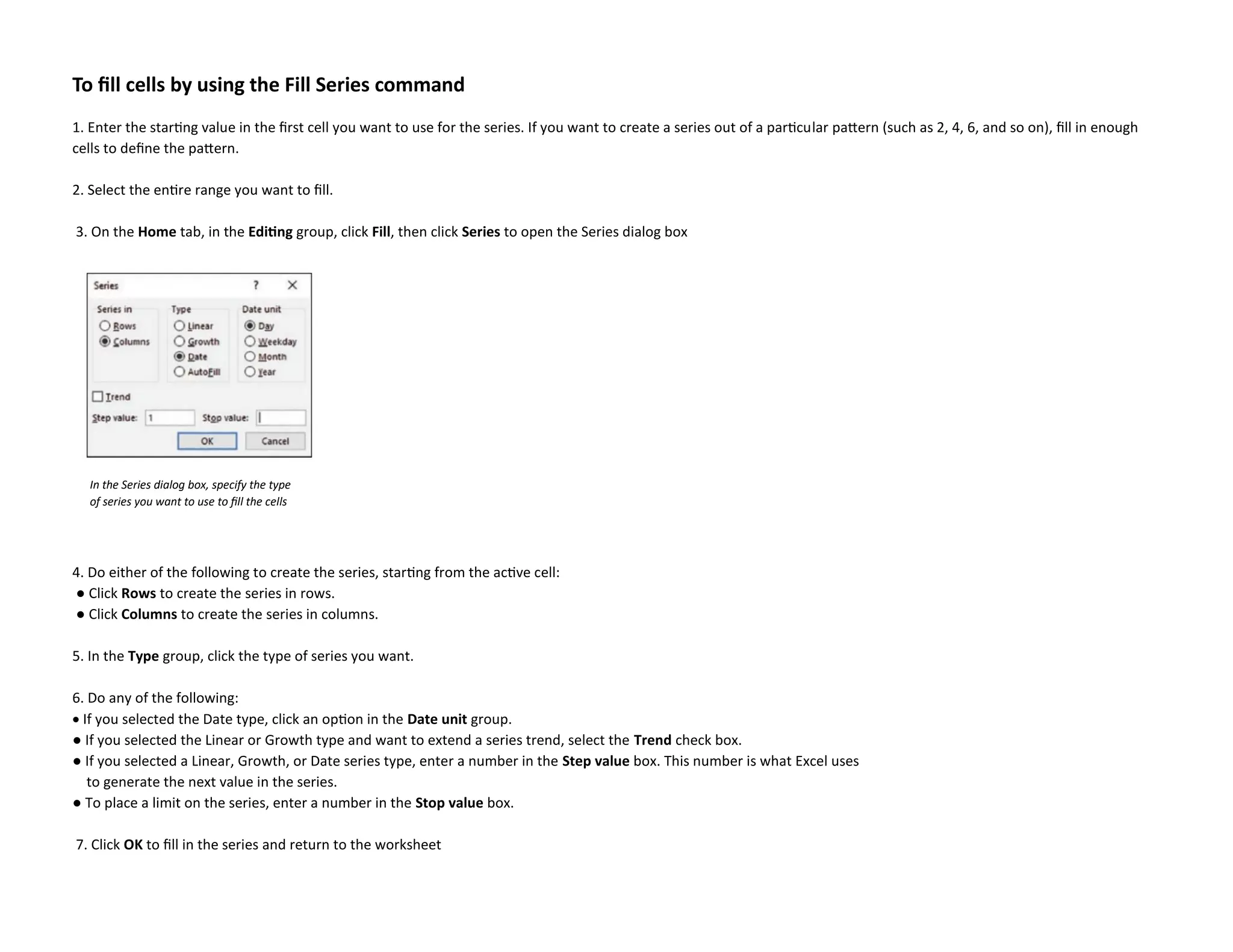 To fill cells by using the Fill Series command
1. Enter the starting value in the first cell you want to use for the series. If you want to create a series out of a particular pattern (such as 2, 4, 6, and so on), fill in enough
cells to define the pattern.
2. Select the entire range you want to fill.
3. On the Home tab, in the Editing group, click Fill, then click Series to open the Series dialog box
4. Do either of the following to create the series, starting from the active cell:
● Click Rows to create the series in rows.
● Click Columns to create the series in columns.
5. In the Type group, click the type of series you want.
6. Do any of the following:
• If you selected the Date type, click an option in the Date unit group.
● If you selected the Linear or Growth type and want to extend a series trend, select the Trend check box.
● If you selected a Linear, Growth, or Date series type, enter a number in the Step value box. This number is what Excel uses
to generate the next value in the series.
● To place a limit on the series, enter a number in the Stop value box.
7. Click OK to fill in the series and return to the worksheet
In the Series dialog box, specify the type
of series you want to use to fill the cells
 