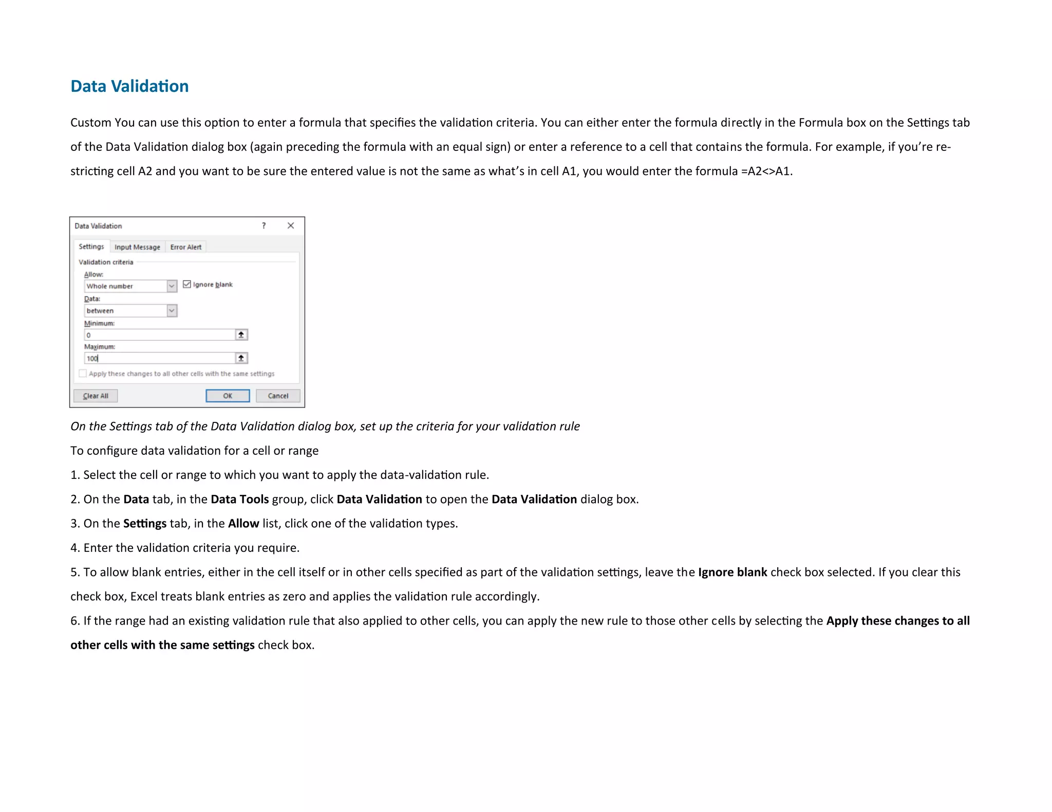 Data Validation
Custom You can use this option to enter a formula that specifies the validation criteria. You can either enter the formula directly in the Formula box on the Settings tab
of the Data Validation dialog box (again preceding the formula with an equal sign) or enter a reference to a cell that contains the formula. For example, if you’re re-
stricting cell A2 and you want to be sure the entered value is not the same as what’s in cell A1, you would enter the formula =A2A1.
On the Settings tab of the Data Validation dialog box, set up the criteria for your validation rule
To configure data validation for a cell or range
1. Select the cell or range to which you want to apply the data-validation rule.
2. On the Data tab, in the Data Tools group, click Data Validation to open the Data Validation dialog box.
3. On the Settings tab, in the Allow list, click one of the validation types.
4. Enter the validation criteria you require.
5. To allow blank entries, either in the cell itself or in other cells specified as part of the validation settings, leave the Ignore blank check box selected. If you clear this
check box, Excel treats blank entries as zero and applies the validation rule accordingly.
6. If the range had an existing validation rule that also applied to other cells, you can apply the new rule to those other cells by selecting the Apply these changes to all
other cells with the same settings check box.
 