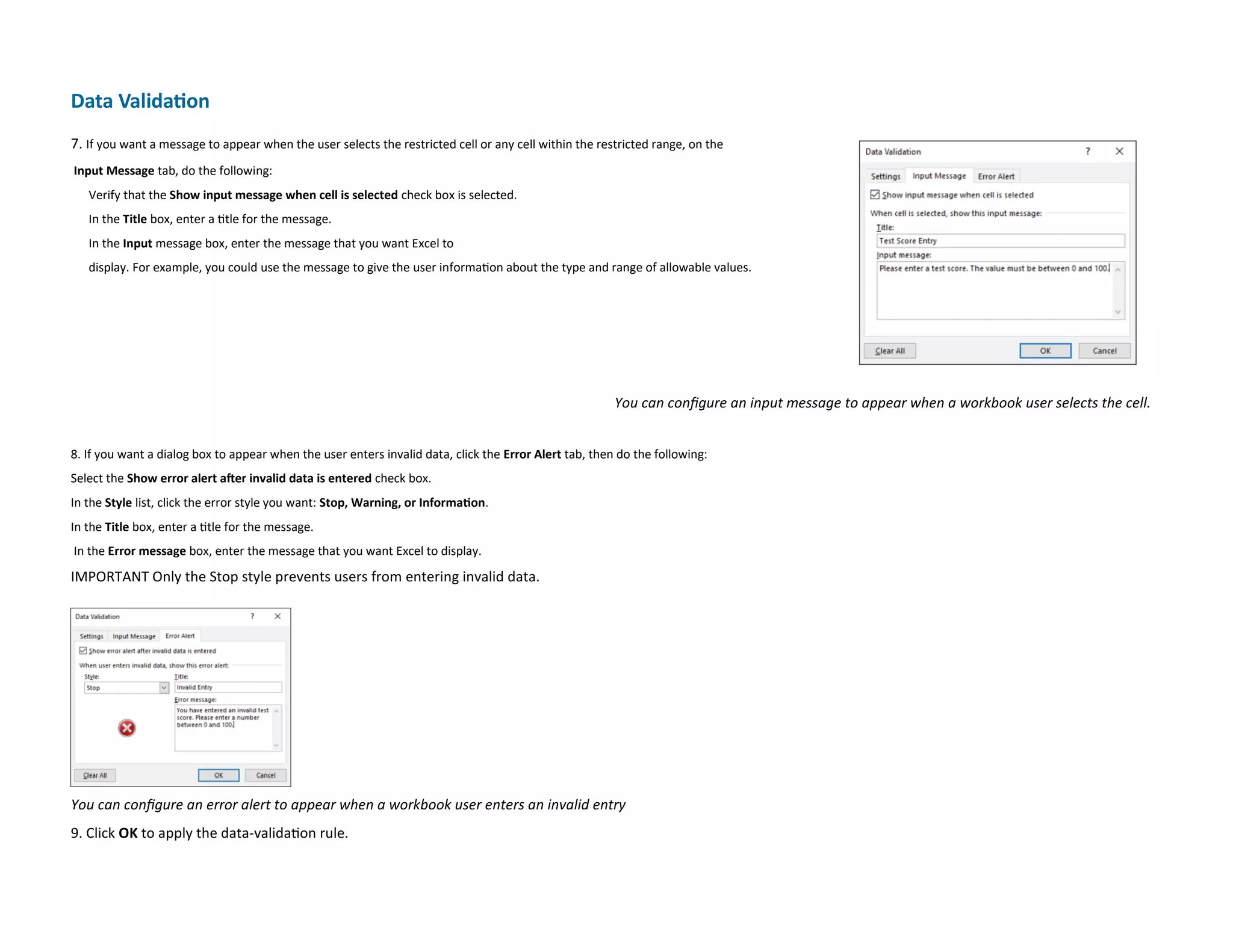 Data Validation
7. If you want a message to appear when the user selects the restricted cell or any cell within the restricted range, on the
Input Message tab, do the following:
Verify that the Show input message when cell is selected check box is selected.
In the Title box, enter a title for the message.
In the Input message box, enter the message that you want Excel to
display. For example, you could use the message to give the user information about the type and range of allowable values.
You can configure an input message to appear when a workbook user selects the cell.
8. If you want a dialog box to appear when the user enters invalid data, click the Error Alert tab, then do the following:
Select the Show error alert after invalid data is entered check box.
In the Style list, click the error style you want: Stop, Warning, or Information.
In the Title box, enter a title for the message.
In the Error message box, enter the message that you want Excel to display.
IMPORTANT Only the Stop style prevents users from entering invalid data.
You can configure an error alert to appear when a workbook user enters an invalid entry
9. Click OK to apply the data-validation rule.
 