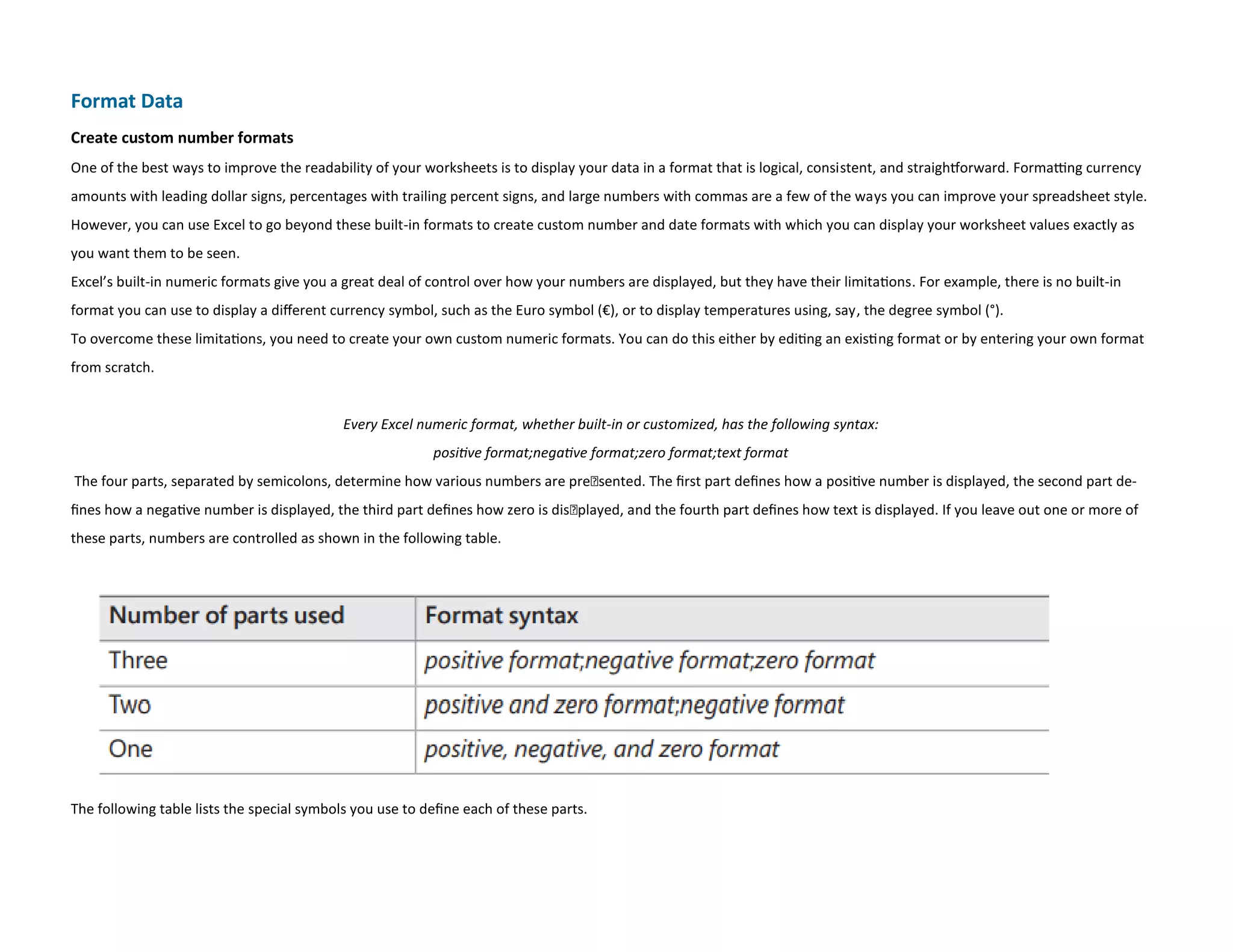 Format Data
Create custom number formats
One of the best ways to improve the readability of your worksheets is to display your data in a format that is logical, consistent, and straightforward. Formatting currency
amounts with leading dollar signs, percentages with trailing percent signs, and large numbers with commas are a few of the ways you can improve your spreadsheet style.
However, you can use Excel to go beyond these built-in formats to create custom number and date formats with which you can display your worksheet values exactly as
you want them to be seen.
Excel’s built-in numeric formats give you a great deal of control over how your numbers are displayed, but they have their limitations. For example, there is no built-in
format you can use to display a different currency symbol, such as the Euro symbol (€), or to display temperatures using, say, the degree symbol (°).
To overcome these limitations, you need to create your own custom numeric formats. You can do this either by editing an existing format or by entering your own format
from scratch.
Every Excel numeric format, whether built-in or customized, has the following syntax:
positive format;negative format;zero format;text format
The four parts, separated by semicolons, determine how various numbers are presented. The first part defines how a positive number is displayed, the second part de-
fines how a negative number is displayed, the third part defines how zero is displayed, and the fourth part defines how text is displayed. If you leave out one or more of
these parts, numbers are controlled as shown in the following table.
The following table lists the special symbols you use to define each of these parts.
 