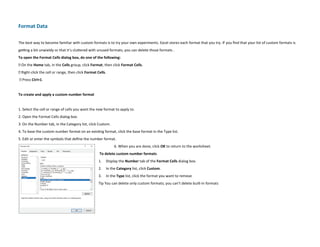 Format Data
The best way to become familiar with custom formats is to try your own experiments. Excel stores each format that you try. If you find that your list of custom formats is
getting a bit unwieldy or that it’s cluttered with unused formats, you can delete those formats .
To open the Format Cells dialog box, do one of the following:
➜ On the Home tab, in the Cells group, click Format, then click Format Cells.
➜ Right-click the cell or range, then click Format Cells.
➜ Press Ctrl+1.
To create and apply a custom number format
1. Select the cell or range of cells you want the new format to apply to.
2. Open the Format Cells dialog box.
3. On the Number tab, in the Category list, click Custom.
4. To base the custom number format on an existing format, click the base format in the Type list.
5. Edit or enter the symbols that define the number format.
6. When you are done, click OK to return to the worksheet.
To delete custom number formats
1. Display the Number tab of the Format Cells dialog box.
2. In the Category list, click Custom.
3. In the Type list, click the format you want to remove
Tip You can delete only custom formats; you can’t delete built-in formats
 