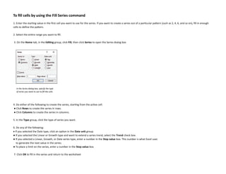 To fill cells by using the Fill Series command
1. Enter the starting value in the first cell you want to use for the series. If you want to create a series out of a particular pattern (such as 2, 4, 6, and so on), fill in enough
cells to define the pattern.
2. Select the entire range you want to fill.
3. On the Home tab, in the Editing group, click Fill, then click Series to open the Series dialog box
4. Do either of the following to create the series, starting from the active cell:
● Click Rows to create the series in rows.
● Click Columns to create the series in columns.
5. In the Type group, click the type of series you want.
6. Do any of the following:
• If you selected the Date type, click an option in the Date unit group.
● If you selected the Linear or Growth type and want to extend a series trend, select the Trend check box.
● If you selected a Linear, Growth, or Date series type, enter a number in the Step value box. This number is what Excel uses
to generate the next value in the series.
● To place a limit on the series, enter a number in the Stop value box.
7. Click OK to fill in the series and return to the worksheet
In the Series dialog box, specify the type
of series you want to use to fill the cells
 