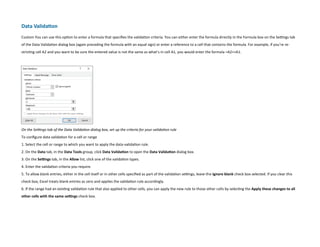 Data Validation
Custom You can use this option to enter a formula that specifies the validation criteria. You can either enter the formula directly in the Formula box on the Settings tab
of the Data Validation dialog box (again preceding the formula with an equal sign) or enter a reference to a cell that contains the formula. For example, if you’re re-
stricting cell A2 and you want to be sure the entered value is not the same as what’s in cell A1, you would enter the formula =A2A1.
On the Settings tab of the Data Validation dialog box, set up the criteria for your validation rule
To configure data validation for a cell or range
1. Select the cell or range to which you want to apply the data-validation rule.
2. On the Data tab, in the Data Tools group, click Data Validation to open the Data Validation dialog box.
3. On the Settings tab, in the Allow list, click one of the validation types.
4. Enter the validation criteria you require.
5. To allow blank entries, either in the cell itself or in other cells specified as part of the validation settings, leave the Ignore blank check box selected. If you clear this
check box, Excel treats blank entries as zero and applies the validation rule accordingly.
6. If the range had an existing validation rule that also applied to other cells, you can apply the new rule to those other cells by selecting the Apply these changes to all
other cells with the same settings check box.
 