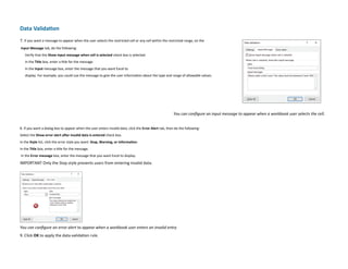 Data Validation
7. If you want a message to appear when the user selects the restricted cell or any cell within the restricted range, on the
Input Message tab, do the following:
Verify that the Show input message when cell is selected check box is selected.
In the Title box, enter a title for the message.
In the Input message box, enter the message that you want Excel to
display. For example, you could use the message to give the user information about the type and range of allowable values.
You can configure an input message to appear when a workbook user selects the cell.
8. If you want a dialog box to appear when the user enters invalid data, click the Error Alert tab, then do the following:
Select the Show error alert after invalid data is entered check box.
In the Style list, click the error style you want: Stop, Warning, or Information.
In the Title box, enter a title for the message.
In the Error message box, enter the message that you want Excel to display.
IMPORTANT Only the Stop style prevents users from entering invalid data.
You can configure an error alert to appear when a workbook user enters an invalid entry
9. Click OK to apply the data-validation rule.
 