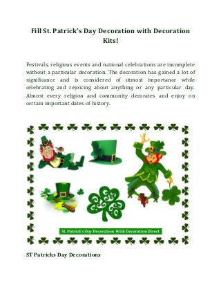 Fill St. Patrick’s Day Decoration with Decoration
Kits!
Festivals, religious events and national celebrations are incomplete
without a particular decoration. The decoration has gained a lot of
significance and is considered of utmost importance while
celebrating and rejoicing about anything or any particular day.
Almost every religion and community decorates and enjoy on
certain important dates of history.

ST Patricks Day Decorations

 