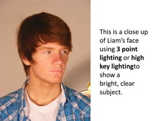 This is a close up of Liam’s face using 3 point lighting or high key lightingto show a bright, clear subject.