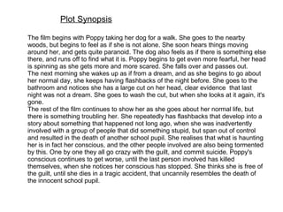Plot Synopsis
The film begins with Poppy taking her dog for a walk. She goes to the nearby
woods, but begins to feel as if she is not alone. She soon hears things moving
around her, and gets quite paranoid. The dog also feels as if there is something else
there, and runs off to find what it is. Poppy begins to get even more fearful, her head
is spinning as she gets more and more scared. She falls over and passes out.
The next morning she wakes up as if from a dream, and as she begins to go about
her normal day, she keeps having flashbacks of the night before. She goes to the
bathroom and notices she has a large cut on her head, clear evidence that last
night was not a dream. She goes to wash the cut, but when she looks at it again, it's
gone.
The rest of the film continues to show her as she goes about her normal life, but
there is something troubling her. She repeatedly has flashbacks that develop into a
story about something that happened not long ago, when she was inadvertently
involved with a group of people that did something stupid, but span out of control
and resulted in the death of another school pupil. She realises that what is haunting
her is in fact her conscious, and the other people involved are also being tormented
by this. One by one they all go crazy with the guilt, and commit suicide. Poppy's
conscious continues to get worse, until the last person involved has killed
themselves, when she notices her conscious has stopped. She thinks she is free of
the guilt, until she dies in a tragic accident, that uncannily resembles the death of
the innocent school pupil.
 