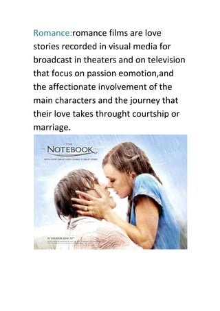 Romance:romance films are love
stories recorded in visual media for
broadcast in theaters and on television
that focus on passion eomotion,and
the affectionate involvement of the
main characters and the journey that
their love takes throught courtship or
marriage.
 