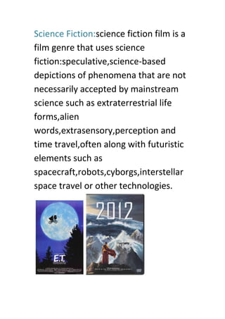 Science Fiction:science fiction film is a
film genre that uses science
fiction:speculative,science-based
depictions of phenomena that are not
necessarily accepted by mainstream
science such as extraterrestrial life
forms,alien
words,extrasensory,perception and
time travel,often along with futuristic
elements such as
spacecraft,robots,cyborgs,interstellar
space travel or other technologies.
 
