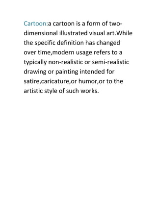 Cartoon:a cartoon is a form of two-
dimensional illustrated visual art.While
the specific definition has changed
over time,modern usage refers to a
typically non-realistic or semi-realistic
drawing or painting intended for
satire,caricature,or humor,or to the
artistic style of such works.
 
