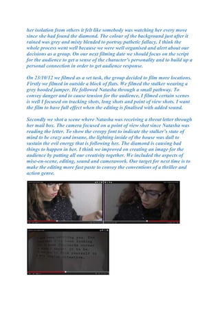 her isolation from others it felt like somebody was watching her every move
since she had found the diamond. The colour of the background just after it
rained was grey and misty blended to portray pathetic fallacy. I think the
whole process went well because we were well organised and alert about our
decisions as a group. On our next filming date we should focus on the script
for the audience to get a sense of the character’s personality and to build up a
personal connection in order to get audience response.

On 23/10/12 we filmed as a set task, the group decided to film more locations.
Firstly we filmed in outside a block of flats. We filmed the stalker wearing a
grey hooded jumper. He followed Natasha through a small pathway. To
convey danger and to cause tension for the audience, I filmed certain scenes
is well I focused on tracking shots, long shots and point of view shots. I want
the film to have full effect when the editing is finalised with added sound.

Secondly we shot a scene where Natasha was receiving a threat letter through
her mail box. The camera focused on a point of view shot since Natasha was
reading the letter. To show the creepy font to indicate the stalker’s state of
mind to be crazy and insane, the lighting inside of the house was dull to
sustain the evil energy that is following her. The diamond is causing bad
things to happen in her. I think we improved on creating an image for the
audience by putting all our creativity together. We included the aspects of
mise-en-scene, editing, sound and camerawork. Our target for next time is to
make the editing more fast paste to convey the conventions of a thriller and
action genre.
 