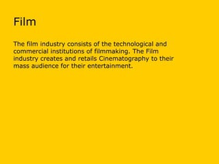 Film
The film industry consists of the technological and
commercial institutions of filmmaking. The Film
industry creates and retails Cinematography to their
mass audience for their entertainment.

 
