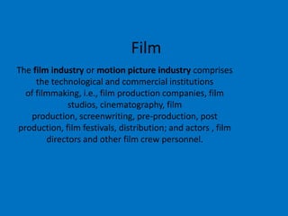 Film
The film industry or motion picture industry comprises
the technological and commercial institutions
of filmmaking, i.e., film production companies, film
studios, cinematography, film
production, screenwriting, pre-production, post
production, film festivals, distribution; and actors , film
directors and other film crew personnel.

 