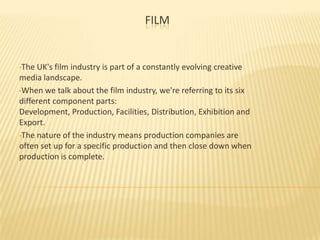 FILM

•The

UK's film industry is part of a constantly evolving creative
media landscape.
•When we talk about the film industry, we're referring to its six
different component parts:
Development, Production, Facilities, Distribution, Exhibition and
Export.
•The nature of the industry means production companies are
often set up for a specific production and then close down when
production is complete.

 