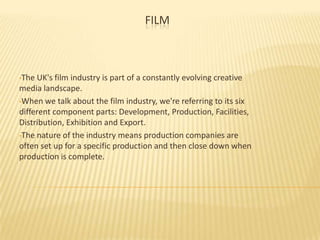 FILM

•The

UK's film industry is part of a constantly evolving creative
media landscape.
•When we talk about the film industry, we're referring to its six
different component parts: Development, Production, Facilities,
Distribution, Exhibition and Export.
•The nature of the industry means production companies are
often set up for a specific production and then close down when
production is complete.

 