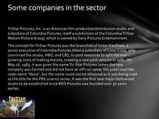 Some companies in the sector
TriStar Pictures, Inc. is an American film production/distribution studio and
subsidiary of Columbia Pictures, itself a subdivision of the Columbia TriStar
Motion Picture Group, which is owned by Sony Pictures Entertainment.
The concept for TriStar Pictures was the brainchild of Victor Kaufman, a
senior executive of Columbia Pictures (then a subsidiary of Coca-Cola), who
convinced the studio, HBO, and CBS, to pool resources to split the evergrowing costs of making movies, creating a new joint venture in 1982. On
May 16, 1983, it was given the name Tri-Star Pictures (when the new
company was formed and did not have an official name, the press used the
code-name "Nova", but the name could not be obtained as it was being used
as the title for the PBS science series. It was the first new major Hollywood
studio to be established since RKO Pictures was founded over 50 years
earlier.

 