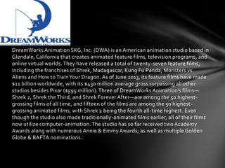 DreamWorks Animation SKG, Inc. (DWA) is an American animation studio based in
Glendale, California that creates animated feature films, television programs, and
online virtual worlds. They have released a total of twenty-seven feature films,
including the franchises of Shrek, Madagascar, Kung Fu Panda, Monsters vs.
Aliens and How to Train Your Dragon. As of June 2013, its feature films have made
$11 billion worldwide, with its $430 million average gross surpassing all other
studios besides Pixar ($595 million). Three of DreamWorks Animation's films—
Shrek 2, Shrek the Third, and Shrek Forever After—are among the 50 highestgrossing films of all time, and fifteen of the films are among the 50 highestgrossing animated films, with Shrek 2 being the fourth all-time highest. Even
though the studio also made traditionally-animated films earlier, all of their films
now utilize computer-animation. The studio has so far received two Academy
Awards along with numerous Annie & Emmy Awards; as well as multiple Golden
Globe & BAFTA nominations.

 