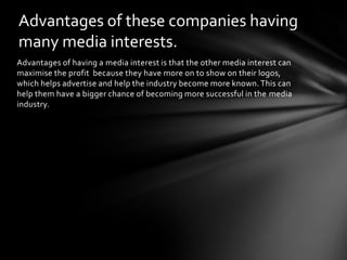Advantages of these companies having
many media interests.
Advantages of having a media interest is that the other media interest can
maximise the profit because they have more on to show on their logos,
which helps advertise and help the industry become more known. This can
help them have a bigger chance of becoming more successful in the media
industry.

 