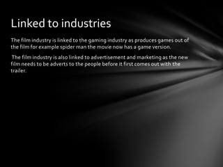 Linked to industries
The film industry is linked to the gaming industry as produces games out of
the film for example spider man the movie now has a game version.
The film industry is also linked to advertisement and marketing as the new
film needs to be adverts to the people before it first comes out with the
trailer.

 