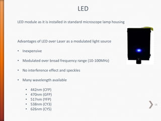 LED
LED module as it is installed in standard microscope lamp housing
Advantages of LED over Laser as a modulated light source
• Inexpensive
• Modulated over broad frequency range (10-100MHz)
• No interference effect and speckles
• Many wavelength available
• 442nm (CFP)
• 470nm (GFP)
• 517nm (YFP)
• 538nm (CY3)
• 626nm (CY5)
18
 