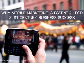 WHY MOBILE MARKETING IS ESSENTIAL FOR
21ST CENTURY BUSINESS SUCCESS
By Morgan Liu
Photo	
  by	
  MrTinDC	
  -­‐	
  h0ps://goo.gl/uCzTTf	
  	
  
 