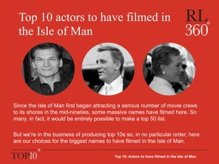 Top 10 actors to have filmed in
the Isle of Man
Since the Isle of Man first began attracting a serious number of movie crews
to its shores in the mid-nineties, some massive names have filmed here. So
many, in fact, it would be entirely possible to make a top 50 list.
But we’re in the business of producing top 10s so, in no particular order, here
are our choices for the biggest names to have filmed in the Isle of Man.
Top 10: Actors to have filmed in the Isle of Man
 