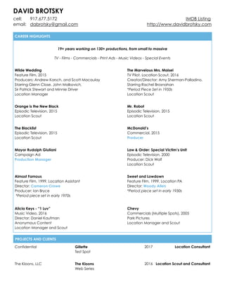 DAVID BROTSKY
cell: 917.677.5172 IMDB Listing
email: dabrotsky@gmail.com http://www.davidbrotsky.com
PROJECTS AND CLIENTS
Confidential Gillette
Test Spot
2017 Location Consultant
The Kloons, LLC The Kloons
Web Series
2016 Location Scout and Consultant
CAREER HIGHLIGHTS
19+ years working on 130+ productions, from small to massive
 
TV - Films - Commercials - Print Ads - Music Videos - Special Events
Wilde Wedding
Feature Film, 2015
Producers: Andrew Karsch, and Scott Macaulay
Starring Glenn Close, John Malkovich,
Sir Patrick Stewart and Minnie Driver
Location Manager
The Marvelous Mrs. Maisel
TV Pilot, Location Scout, 2016
Creator/Director: Amy Sherman-Palladino,
Starring Rachel Brosnahan
*Period Piece Set in 1950s
Location Scout
Orange is the New Black
Episodic Television, 2015
Location Scout
Mr. Robot
Episodic Television, 2015
Location Scout
The Blacklist
Episodic Television, 2015
Location Scout
McDonald’s
Commercial, 2015
Producer
Mayor Rudolph Giuliani
Campaign Ad
Production Manager
Law & Order: Special Victim’s Unit
Episodic Television, 2000
Producer: Dick Wolf
Location Scout
Almost Famous
Feature Film, 1999, Location Assistant
Director: Cameron Crowe
Producer: Ian Bryce
*Period piece set in early 1970s
Sweet and Lowdown
Feature Film, 1999, Location PA
Director: Woody Allen
*Period piece set in early 1930s
Alicia Keys - “1 Luv”
Music Video, 2016
Director: Daniel Kaufman
Anonymous Content
Location Manager and Scout
Chevy
Commercials (Multiple Spots), 2005
Park Pictures
Location Manager and Scout
 