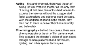 Acting – first and foremost, there was the art of
acting for film. With live theater as the only form
of acting at that time, film actors had to learn to
express themselves without the exaggerated
facial expressions and gestures used on stage.
With the addition of sound in the 1930s, they
then had to learn to deliver their lines naturally
and believably.
Cinematography – behind the scenes, there was
cinematography or the art of film camera work.
This captured the director’s vision of each scene
through camera placement and movement,
lighting, and other special techniques.
 