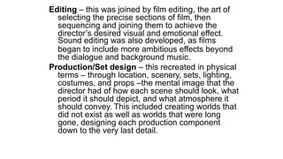 Editing – this was joined by film editing, the art of
selecting the precise sections of film, then
sequencing and joining them to achieve the
director’s desired visual and emotional effect.
Sound editing was also developed, as films
began to include more ambitious effects beyond
the dialogue and background music.
Production/Set design – this recreated in physical
terms – through location, scenery, sets, lighting,
costumes, and props –the mental image that the
director had of how each scene should look, what
period it should depict, and what atmosphere it
should convey. This included creating worlds that
did not exist as well as worlds that were long
gone, designing each production component
down to the very last detail.
 