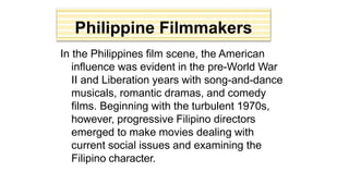 In the Philippines film scene, the American
influence was evident in the pre-World War
II and Liberation years with song-and-dance
musicals, romantic dramas, and comedy
films. Beginning with the turbulent 1970s,
however, progressive Filipino directors
emerged to make movies dealing with
current social issues and examining the
Filipino character.
Philippine Filmmakers
 
