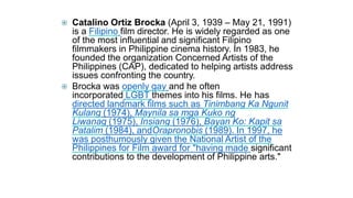  Catalino Ortiz Brocka (April 3, 1939 – May 21, 1991)
is a Filipino film director. He is widely regarded as one
of the most influential and significant Filipino
filmmakers in Philippine cinema history. In 1983, he
founded the organization Concerned Artists of the
Philippines (CAP), dedicated to helping artists address
issues confronting the country.
 Brocka was openly gay and he often
incorporated LGBT themes into his films. He has
directed landmark films such as Tinimbang Ka Ngunit
Kulang (1974), Maynila sa mga Kuko ng
Liwanag (1975), Insiang (1976), Bayan Ko: Kapit sa
Patalim (1984), andOrapronobis (1989). In 1997, he
was posthumously given the National Artist of the
Philippines for Film award for "having made significant
contributions to the development of Philippine arts."
 