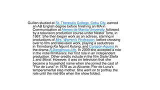 Laurice Guillen
Guillen studied at St. Theresa's College, Cebu City, earned
an AB English degree before finishing an MA in
Communication at Ateneo de Manila University, followed
by a television production course under Nestor Torre, in
1967. She then began work as an actress, starring in
productions of Mrs. Warren's Profession, before crossing
over to film and television work, playing a seductress
in Tinimbang Ka Ngunit Kulang, and Corazon Aquino in
the drama A Dangerous Life, In 2009 she accepted a role
in the indie filmKarera, her first role in an independent
production. Other credits include in the film Sister Stella
L and Moral. However, it was on television that she
became a household name when she joined the cast of
"Flor de Luna" in 1978 as Jo Alicante, Flor de Luna's
temperamental step mother. She went on to portray the
role until the mid-80s when the show folded.
 