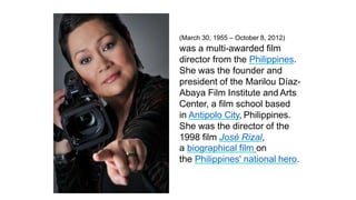 Marilou Díaz-Abaya
(March 30, 1955 – October 8, 2012)
was a multi-awarded film
director from the Philippines.
She was the founder and
president of the Marilou Díaz-
Abaya Film Institute and Arts
Center, a film school based
in Antipolo City, Philippines.
She was the director of the
1998 film José Rizal,
a biographical film on
the Philippines' national hero.
 