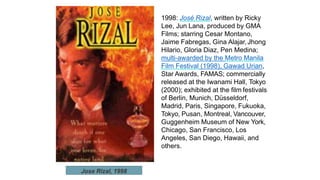1998: José Rizal, written by Ricky
Lee, Jun Lana, produced by GMA
Films; starring Cesar Montano,
Jaime Fabregas, Gina Alajar,Jhong
Hilario, Gloria Diaz, Pen Medina;
multi-awarded by the Metro Manila
Film Festival (1998), Gawad Urian,
Star Awards, FAMAS; commercially
released at the Iwanami Hall, Tokyo
(2000); exhibited at the film festivals
of Berlin, Munich, Düsseldorf,
Madrid, Paris, Singapore, Fukuoka,
Tokyo, Pusan, Montreal, Vancouver,
Guggenheim Museum of New York,
Chicago, San Francisco, Los
Angeles, San Diego, Hawaii, and
others.
Jose Rizal, 1998
 